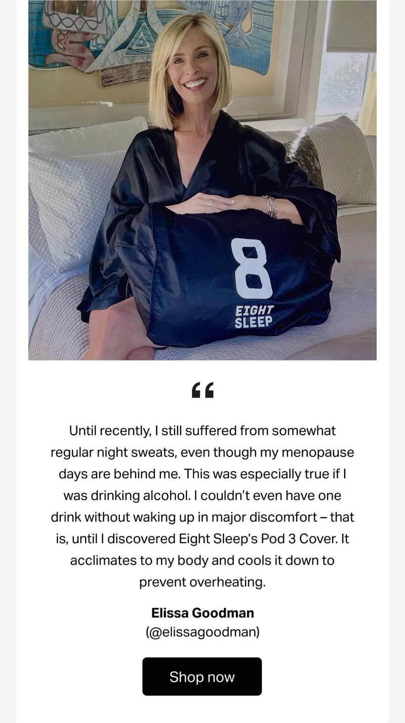 "Until recently, I still suffered from somewhat regular night sweats, even though my menopause days are behind me. This was especially true if I was drinking alcohol. I couldn’t even have one drink without waking up in major discomfort – that is, until I discovered Eight Sleep’s Pod 3 Cover. It acclimates to my body and cools it down to prevent overheating." -Helen Owen (@helenowen)