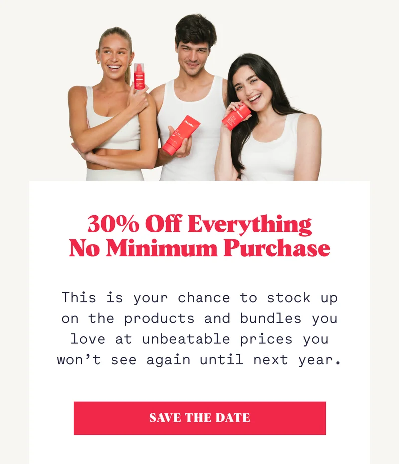 30% Off Everything No Minimum Purchase This is your chance to stock up on the products and bundles you love at unbeatable prices you won’t see again until next year. SAVE THE DATE