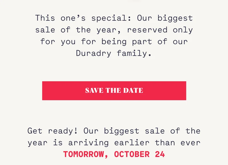 This one’s special: Our biggest sale of the year, reserved only for you for being part of our Duradry family. SAVE THE DATE Get ready! Our biggest sale of the year is arriving earlier than ever TOMORROW, OCTOBER 24