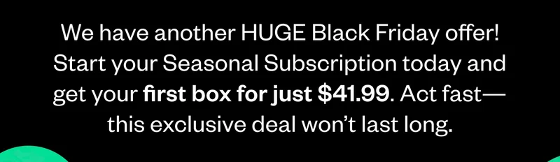 We have another HUGE Black Friday offer! Start your Seasonal Subscription today and get your first box for just $41.99. Act fast—this exclusive deal won’t last long.