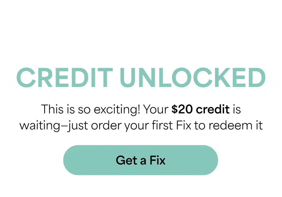 CREDIT UNLOCKED: This&nbsp;is&nbsp;so&nbsp;exciting! Your&nbsp;$20 credit is waiting—just order your first Fix to&nbsp;redeem it. Get&nbsp;a&nbsp;Fix