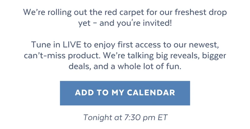 We’re rolling out the red carpet for our freshest drop yet – and you're invited!  Tune in LIVE to enjoy first access to our newest, can’t-miss product. We’re talking big reveals, bigger deals, and a whole lot of fun. [ADD TO MY CALENDAR] Tonight at 7:30 pm ET