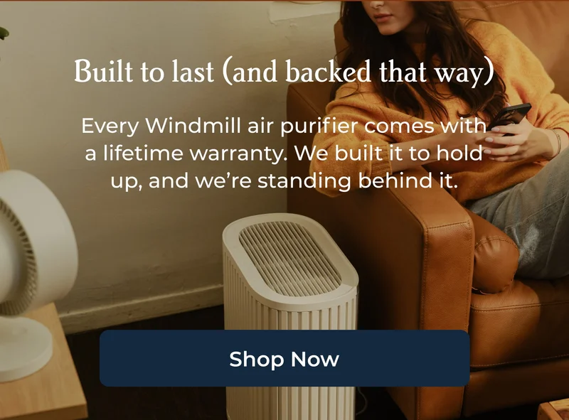 Built to last (and backed that way) Every Windmill air purifier comes with a lifetime warranty. We built it to hold up, and we’re standing behind it.