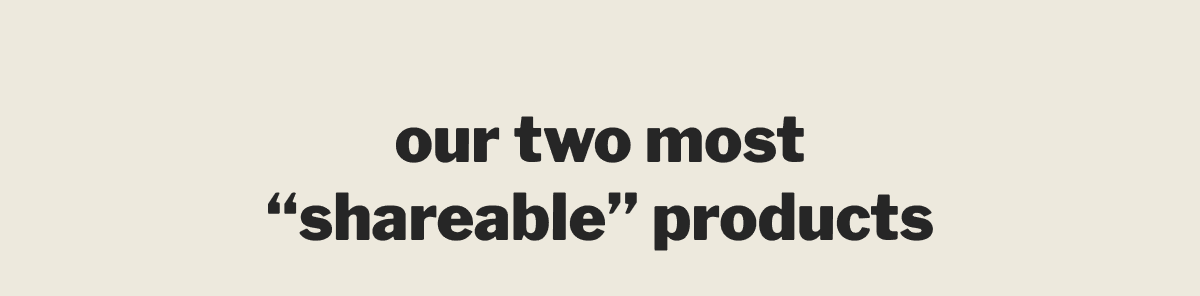 our two most “shareable” products