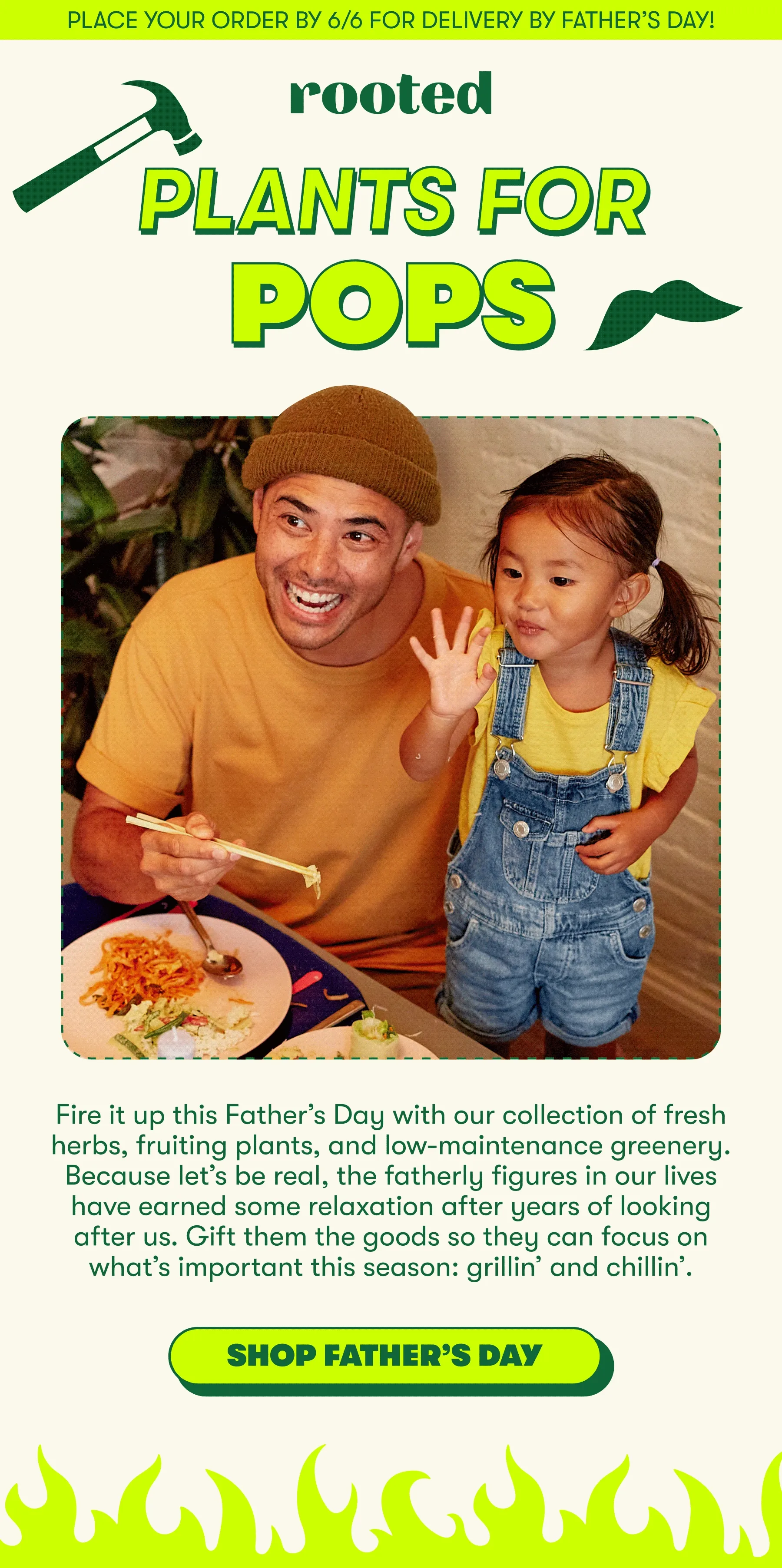 Place your order by 6/6 for delivery by Father’s Day! PLANTS FOR POPS Fire it up this Father’s Day with our collection of fresh herbs, fruiting plants, and low-maintenance greenery. Because let’s be real, the fatherly figures in our lives have earned some relaxation after years of looking after us. Gift them the goods so they can focus on what’s important this season: grillin’ and chillin’.  [SHOP FATHER’S DAY]