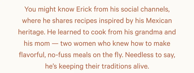 You might know Erick from his social channels, where he shares recipes inspired by his Mexican heritage. He learned to cook from his grandma and his mom — two women who knew how to make flavorful, no-fuss meals on the fly. Needless to say, he’s keeping their traditions alive.