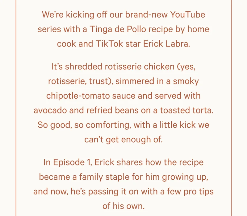 We’re kicking off our brand-new YouTube series with a Tinga de Pollo recipe by home cook and TikTok star Erick Labra. It’s shredded rotisserie chicken (yes, rotisserie, trust), simmered in a smoky chipotle-tomato sauce and served with avocado and refried beans on a toasted torta. So good, so comforting, with a little kick we can’t get enough of. In Episode 1, Erick shares how the recipe became a family staple for him growing up, and now, he’s passing it on with a few pro tips of his own.