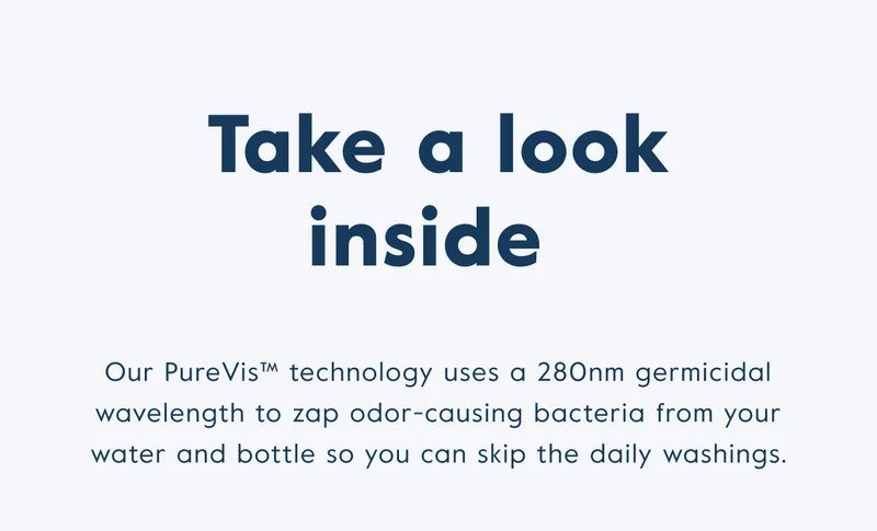 Take a look inside - Our PureVis technology uses a 280n, germicidal wavelength to zap odor-causing bacteria from your water and bottle so you can skip the daily washings.