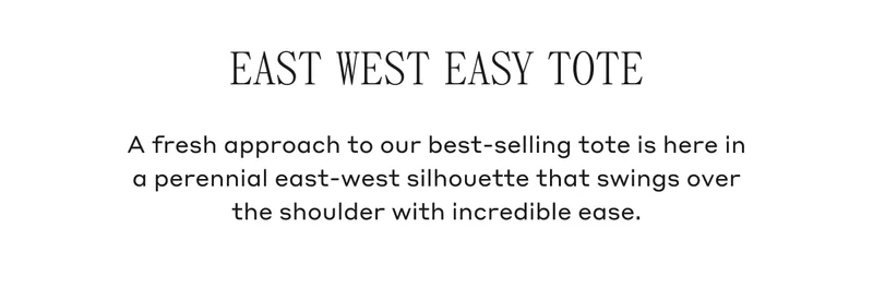 EAST WEST EASY TOTE A fresh approach to our best-selling tote is here in a perennial east-west silhouette that swings over the shoulder with incredible ease.