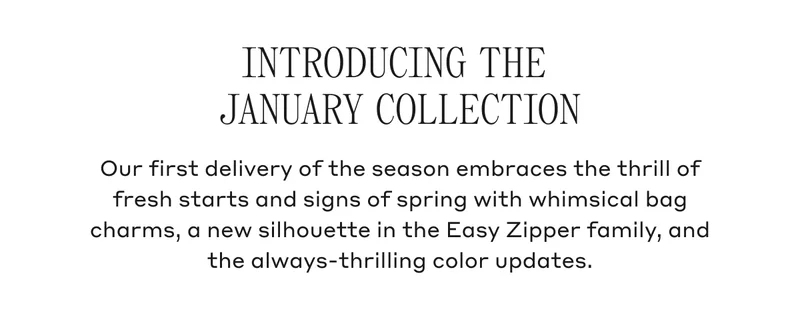 INTRODUCING THE JANUARY COLLECTION Our first delivery of the season embraces the thrill of fresh starts and signs of spring with whimsical bag charms, a new silhouette in the Easy Zipper family, and the always-thrilling color updates.