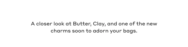 A closer look at Butter, Clay, and one of the new charms soon to adorn your bags.