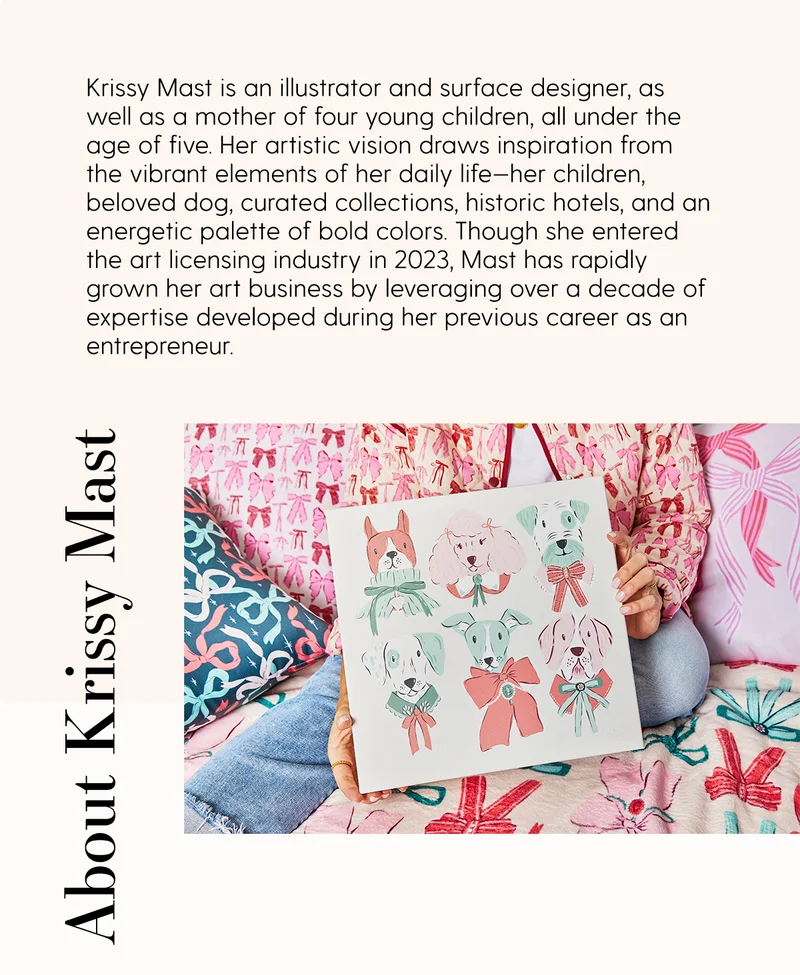About Krissy Mast | Krissy Mast is an illustrator and surface designer, as well as a mother of four younger children, all under the age of five. Her artistic vision draws inspiration from the vibrant elements of her daily life-her children, beloved dog, curated collections, historic hotels, and an energetic palette of bold colors. Though she entered the art licensing industry in 2023, Mast has rapidly grown her art business by levearging over a decade of expertise developed during her previous career as an entrepreneur.