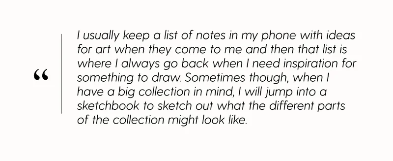 I usually keep a list of notes in my phone with ideas for art when they come to me and then that list is where I always go back when I need inspiration for something to draw. Sometimes though, when I have a big collection in mind, I will jump into a sketchbook to sketch out the different parts of the collection might look like.