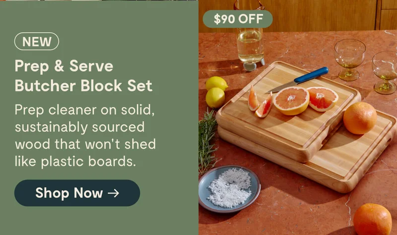 NEW $90 OFF Prep & Serve Butcher Block Set Prep cleaner on solid, sustainably sourced wood that won’t shed like plastic boards. [Shop Now →]