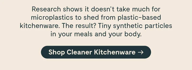 Research shows it doesn’t take much for microplastics to shed from plastic-based kitchenware. The result? Tiny synthetic particles in your meals and your body. [Shop Cleaner Kitchenware →]