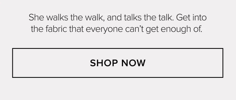 She walks the walk, and talks the talk. Get into the fabric that everyone can't get enough of. SHOP NOW