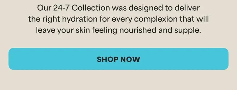 Our 24-7 Collection was designed to deliver the right hydration for every complexion that will leave your skin feeling nourished and supple. -- SHOP NOW