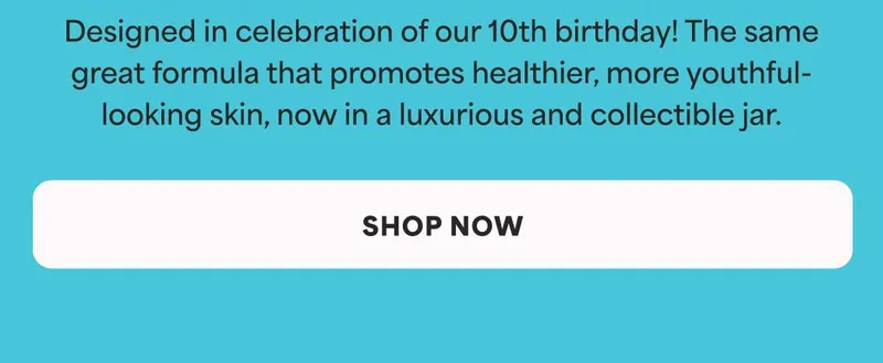 Designed in celebration of our 10th birthday! The same great formula that promotes healthier, more youthful- looking skin, now in a luxurious and collectible jar. -- SHOP NOW