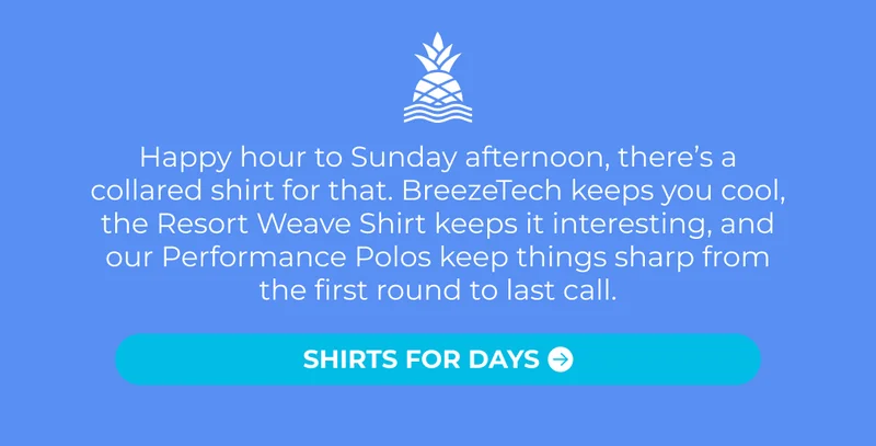 Happy hour to Sunday afternoon, there’s a collared shirt for that. BreezeTech keeps you cool, the Resort Weave Shirt keeps it interesting, and our Performance Polos keep things sharp from the first round to last call.