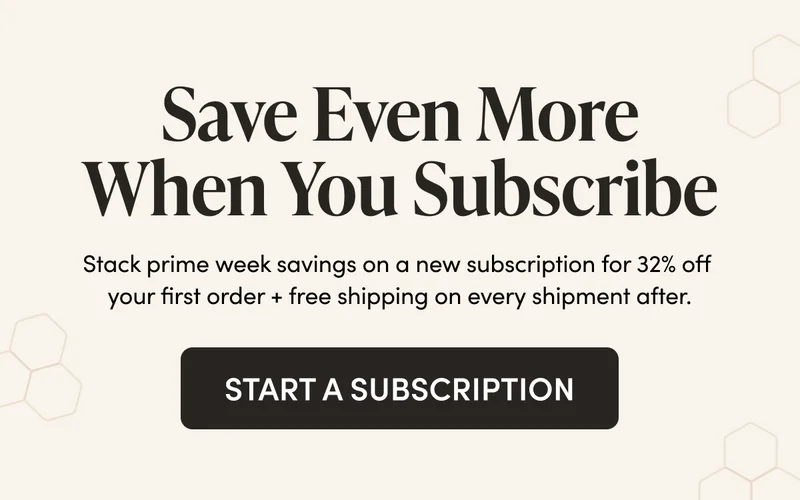 Save Even More When You Subscribe Stack prime week savings on a new subscription for 32% off your first order + free shipping on every shipment after. CTA: START A SUBSCRIPTION