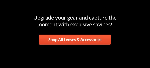 Upgrade your gear and capture the moment with exclusive savings!  |  Shop All Lenses & Accessories