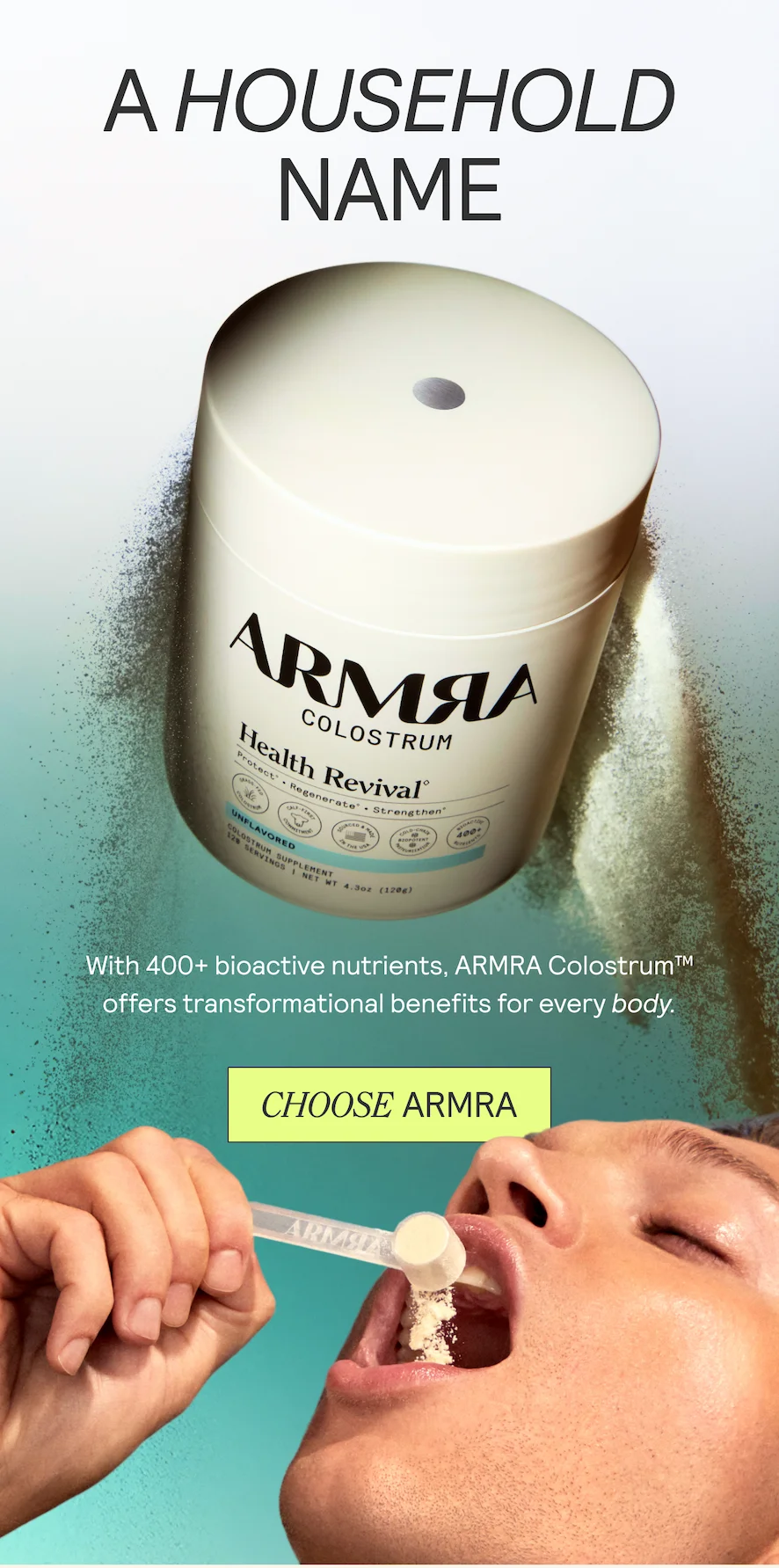 A HOUSEHOLD NAME. With 400+ bioactive nutrients, ARMRA Colostrum™ offers transformational benefits for every body.