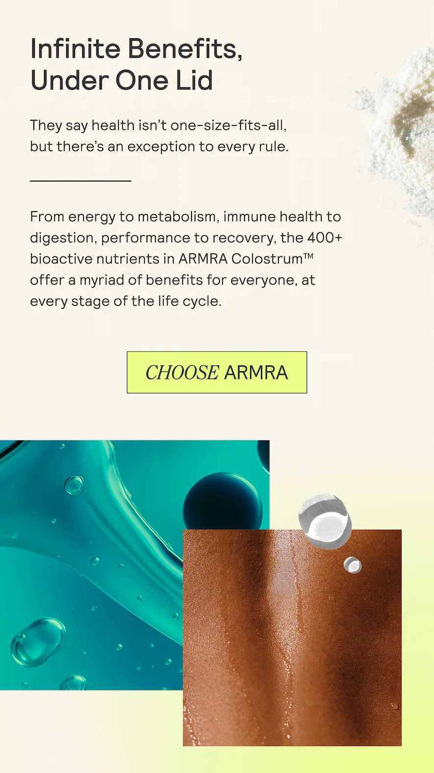 Infinite Benefits,  Under One Lid  They say health isn’t one-size-fits-all,  but there's an exception to every rule.  From energy to metabolism, immune health to digestion, performance to recovery, the 400+ bioactive nutrients in ARMRA Colostrum™ offer a myriad of benefits for everyone, at every stage of the life cycle.