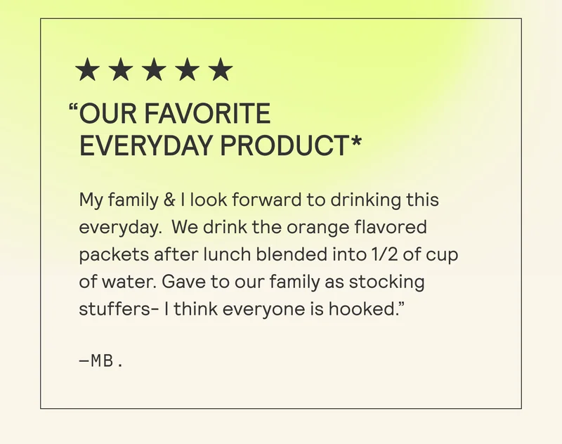 “OUR FAVORITE EVERYDAY PRODUCT* My family & | look forward to drinking this everyday. We drink the orange flavored packets after lunch blended into 1/2 of cup of water. Gave to our family as stocking stuffers- | think everyone is hooked.” -MB.