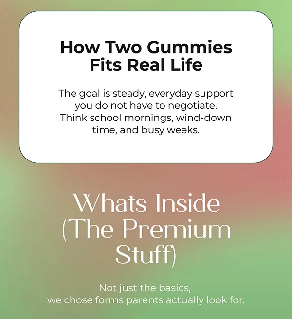 How Two Gummies Fits Real Life  The goal is steady, everyday support you do not have to negotiate. Think school mornings, wind-down time, and busy weeks.   Whats Inside (The Premium Stuff)  Not just the basics, we chose forms parents actually look for.
