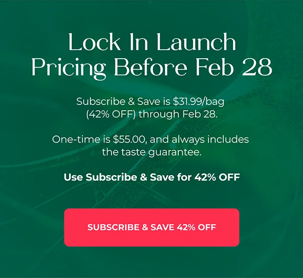 Lock In Launch Pricing Before Feb 28  Subscribe & Save is $31.99/bag (42% OFF) through Feb 28. One-time is $55.00, and always includes the taste guarantee.  Use Subscribe & Save for 42% OFF  {Subscribe & Save 42% Off}