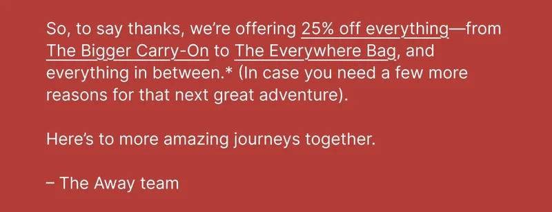 So, to say thanks, we’re offering 25% off everything—from The Bigger Carry-On to The Everywhere Bag, and everything in between.* (In case you need a few more reasons for that next great adventure). Here’s to more amazing journeys together. –The Away team