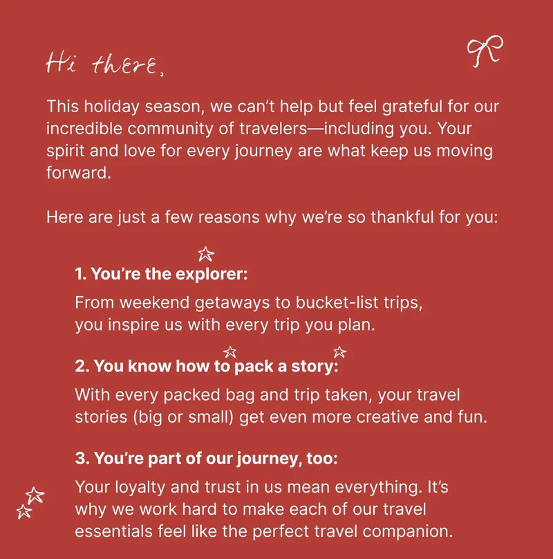 Hi there, This holiday season, we can’t help but feel grateful for our incredible community of travelers—including you. Your spirit and love for every journey are what keep us moving forward.Here are just a few reasons why we’re so thankful for you: 1. You’re the explorer: From weekend getaways to bucket-list trips, you inspire us with every trip you plan. 2. You know how to pack a story: With every packed bag and trip taken, your travel stories (big or small) get even more creative and fun. 3. You’re part of our journey, too: Your loyalty and trust in us mean everything. It’s why we work hard to make each of our travel essentials feel like the perfect travel companion.