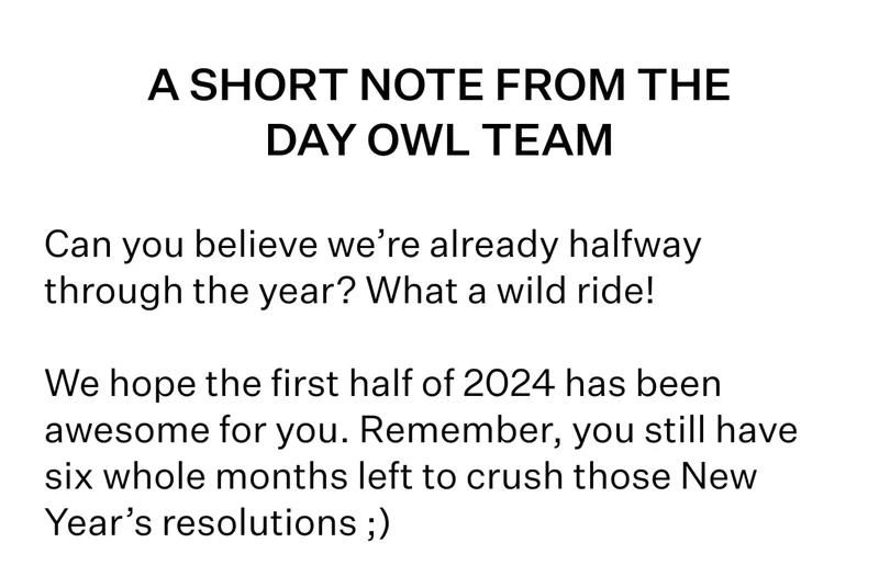 A SHORT NOTE FROM THE DAY OWL TEAM | Can you believe we’re already halfway through the year? What a wild ride! | We hope the first half of 2024 has been awesome for you. Remember, you still have six whole months left to crush those New Year’s resolutions ;)