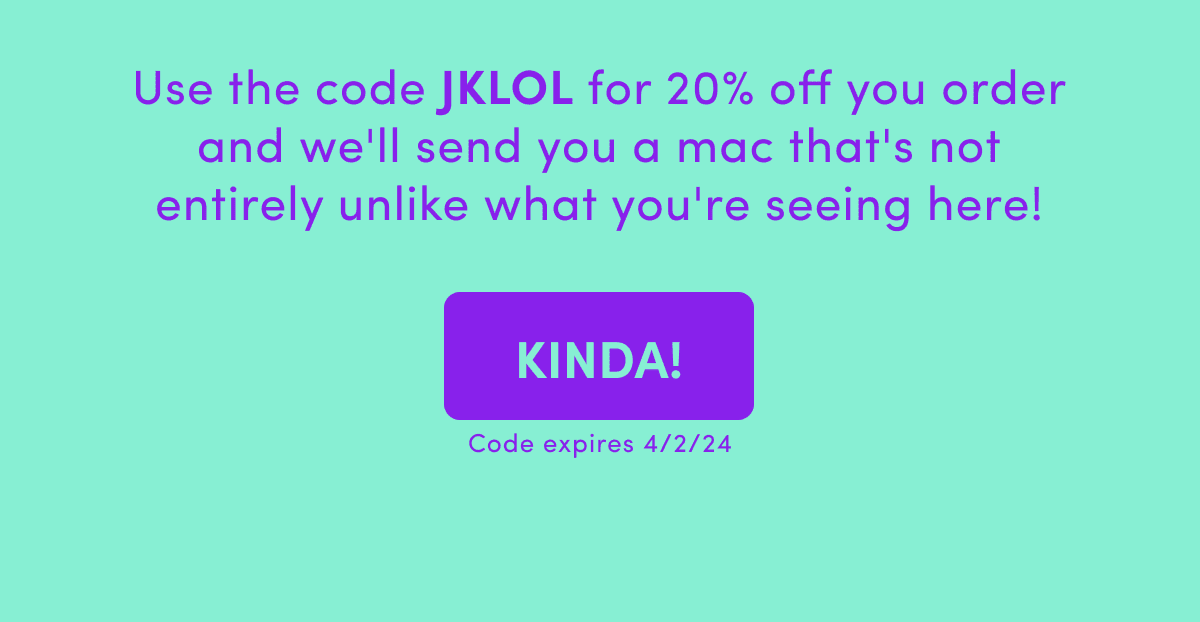 Use the code JKLOL for 20% off you order and we'll send you a mac that's not entirely unlike what you're seeing here!