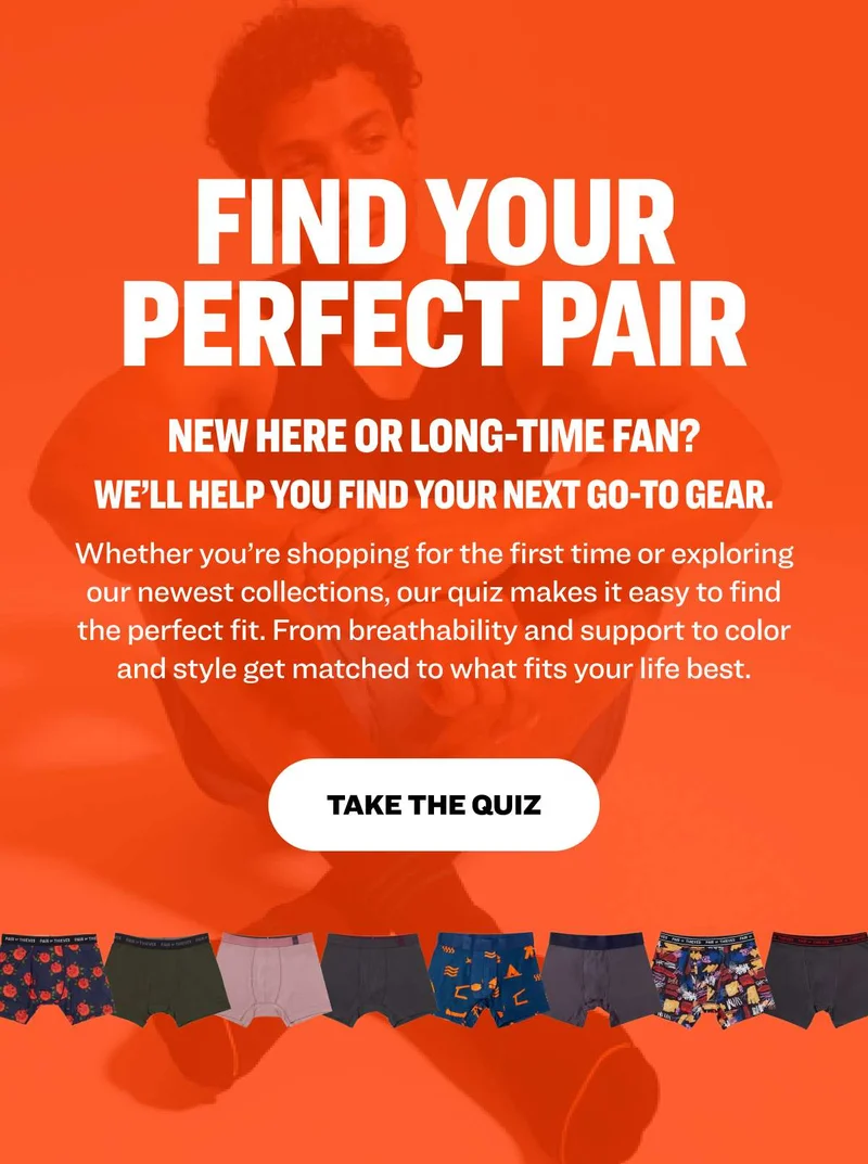 FIND YOUR PERFECT PAIR NEW HERE OR LONG-TIME FAN? We’ll help you find your next go-to gear. Whether you’re shopping for the first time or exploring our newest collections, our quiz makes it easy to find the perfect fit. From breathability and support to color and style get matched to what fits your life best.  TAKE THE QUIZ