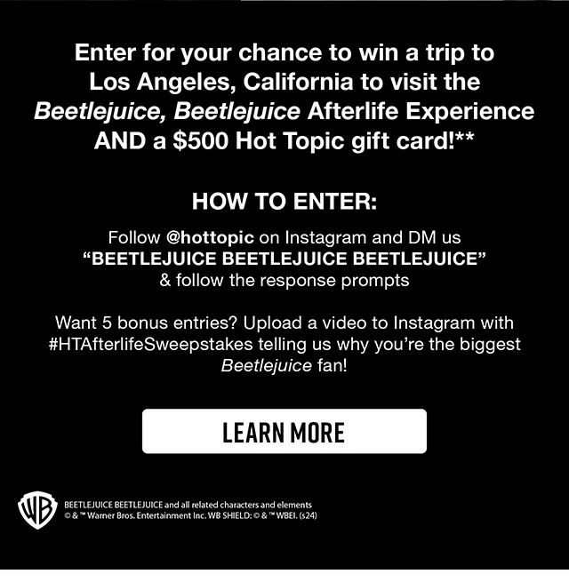 Enter for your chance to win a trip to Los Angeles California to visit the Beetlejuice Beetlejuice Afterlife Experience AND a $500 Hot Topic gift card! Follow hottopic on Instagram and DM us Beetlejuice Beetlejuice Beetlejuice and follow the response prompts. Want 5 bonus entries - Upload a video to Instagram with htafterlikesweepstakes telling us why you are the biggest Beetlejuice fan! Learn More
