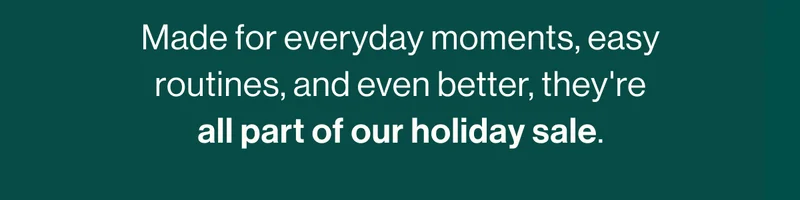 Made for everyday moments, easy routines, and even better, they're all part of our holiday sale.