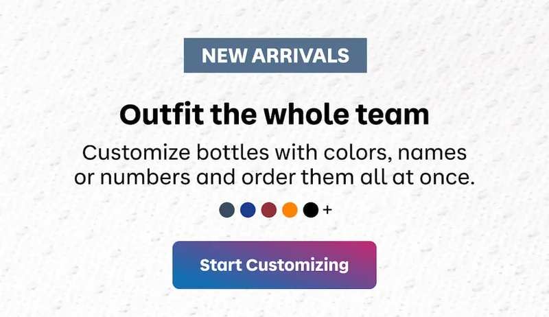 NEW ARRIVALS. Outfit the whole team. Customize bottles with colors, names or numbers and order them all at once. | Start Customizing