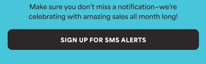 Make sure you don't miss a notification—we're celebrating with amazing sales all month long! -- SIGN UP FOR SMS ALERTS