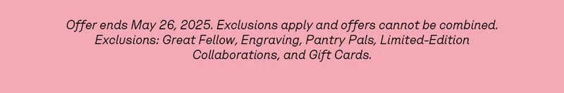 Offer ends May 26, 2025. Exclusions apply and offers cannot be combined. Exclusions: Great Fellow, Engraving, Pantry Pals, Limited-Edition Collaborations, and Gift Cards.