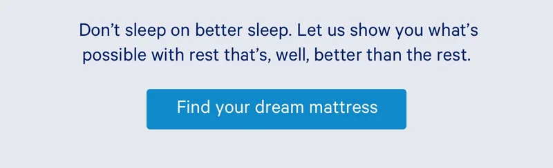Don’t sleep on better sleep. Let us show you what’s possible with rest that’s, well, better than the rest.