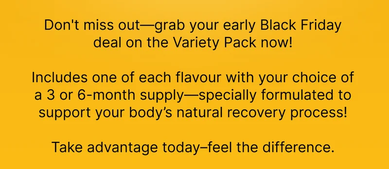 Don't miss out—grab your early Black Friday deal on the Variety Pack now!  Includes one of each flavour with your choice of a 3 or 6-month supply—specially formulated to support your body’s natural recovery process!  Take advantage today–feel the difference.