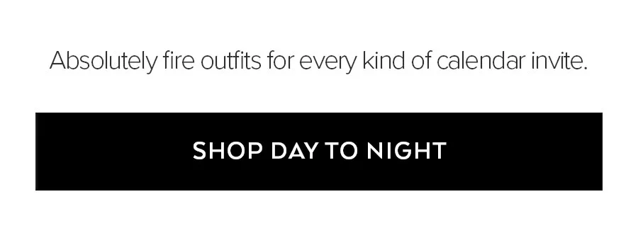 ABSOLUTELY FIRE OUTFITS FOR EVERY KIND OF CALENDAR INVITE. SHOP DAY TO NIGHT.