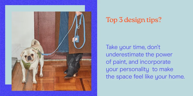 Top 3 design tips? Take your time, don't underestimate the power of paint, and incorporate your personality  to make the space feel like your home.