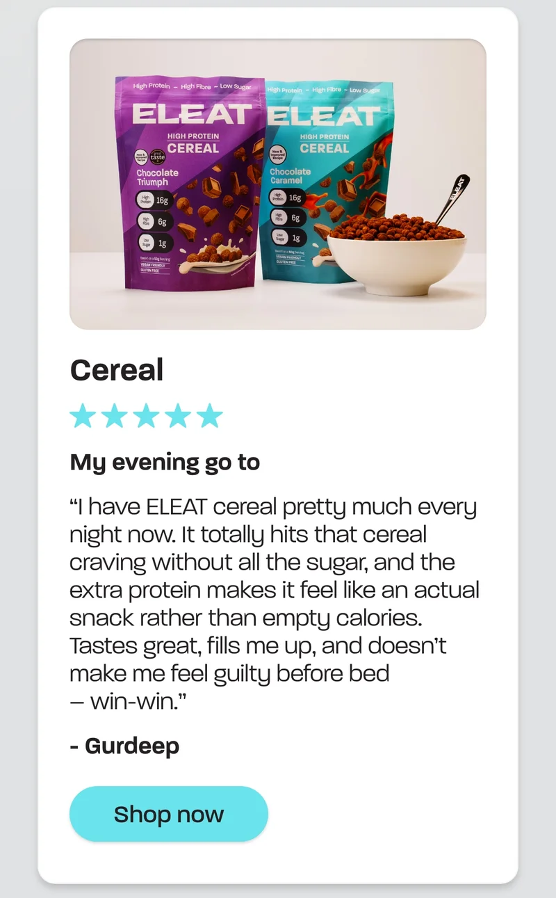 Cereal. My evening go to  I have ELEAT cereal pretty much every night now. It totally hits that cereal craving without all the sugar, and the extra protein makes it feel like an actual snack rather than empty calories. Tastes great, fills me up, and doesn’t make me feel guilty before bed – win-win. – Gurdeep
