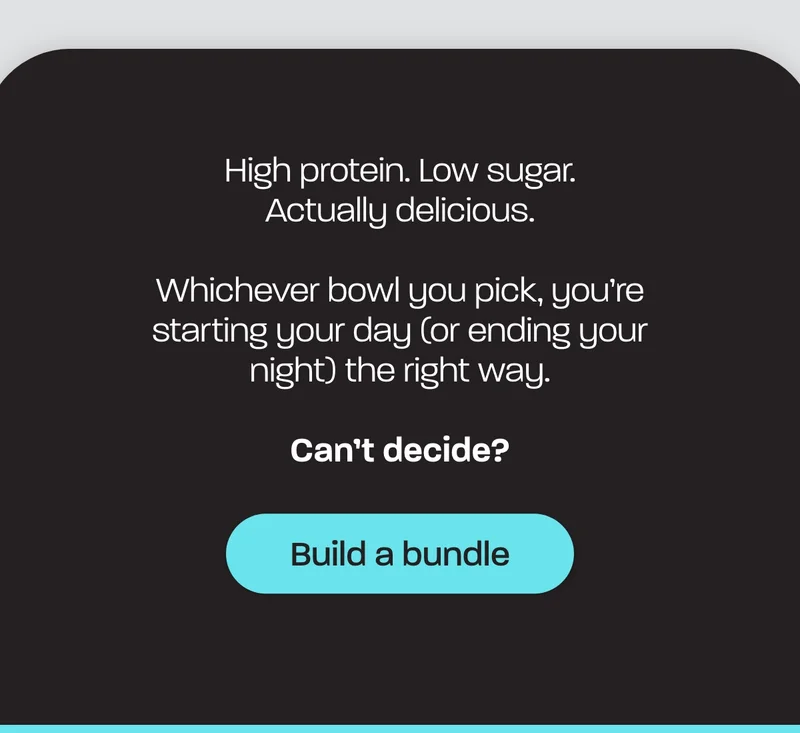 High protein. Low sugar. Actually delicious.  Whichever bowl you pick, you’re starting your day (or ending your night) the right way.  Can’t decide?