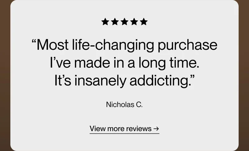 “Most life-changing purchase I’ve made in a long time. It’s insanely addicting.” Nicholas C.