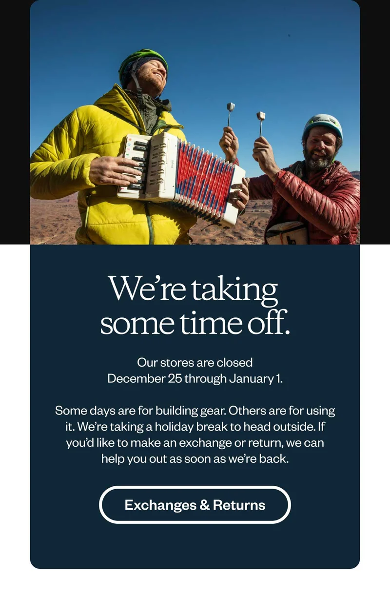 We’re taking some time off. Our stores are closed December 25 through January 1. Some days are for building gear. Others are for using it. We’re taking a holiday break to head outside. If you’d like to make an exchange or return, we can help you out as soon as we’re back. Exchanges & Returns