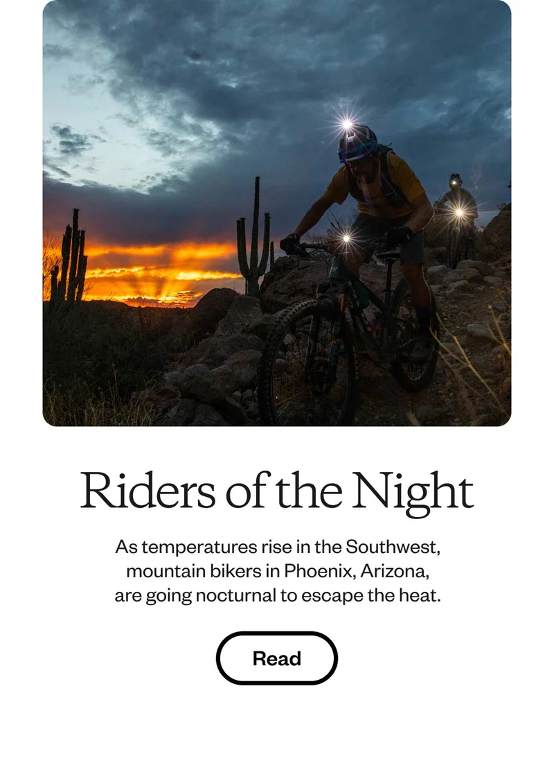 Riders of the Night. As temperatures rise in the Southwest, mountain bikers in Phoenix, Arizona, are going nocturnal to escape the heat. Read.