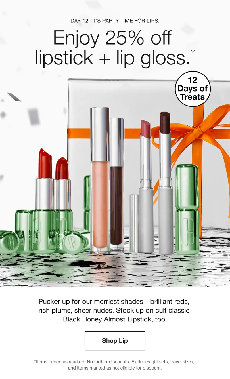 Day 12: It’s party time for lips. | Enjoy 25% off lipstick + lip gloss.* | 12 Days of Treats | Pucker up for our merriest shades—brilliant reds, rich plums, sheer nudes. Stock up on cult classic Black Honey Almost Lipstick, too. | Shop Lip | *Items priced as marked. No further discounts. Excludes gift sets, travel sizes, and items marked as not eligible for discount.